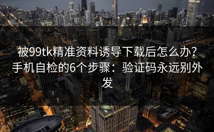 被99tk精准资料诱导下载后怎么办？手机自检的6个步骤：验证码永远别外发