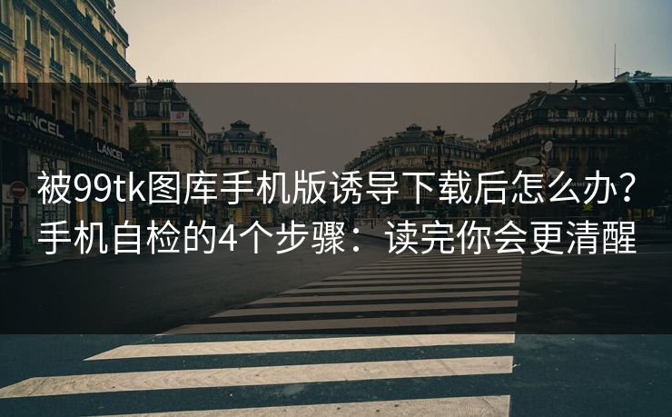 被99tk图库手机版诱导下载后怎么办？手机自检的4个步骤：读完你会更清醒