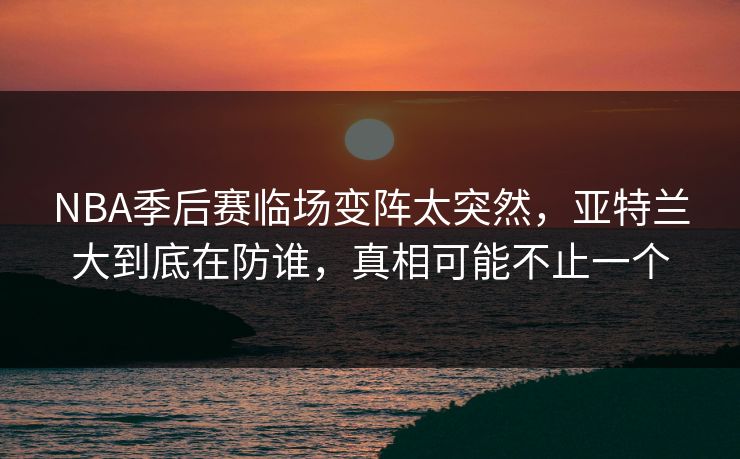 NBA季后赛临场变阵太突然，亚特兰大到底在防谁，真相可能不止一个