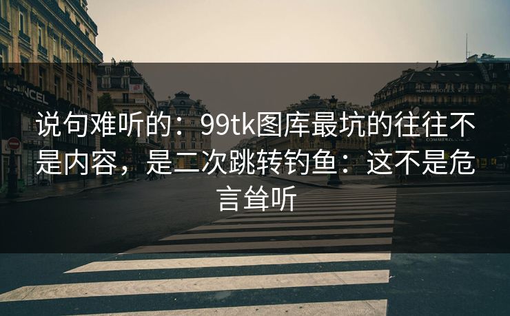 说句难听的：99tk图库最坑的往往不是内容，是二次跳转钓鱼：这不是危言耸听