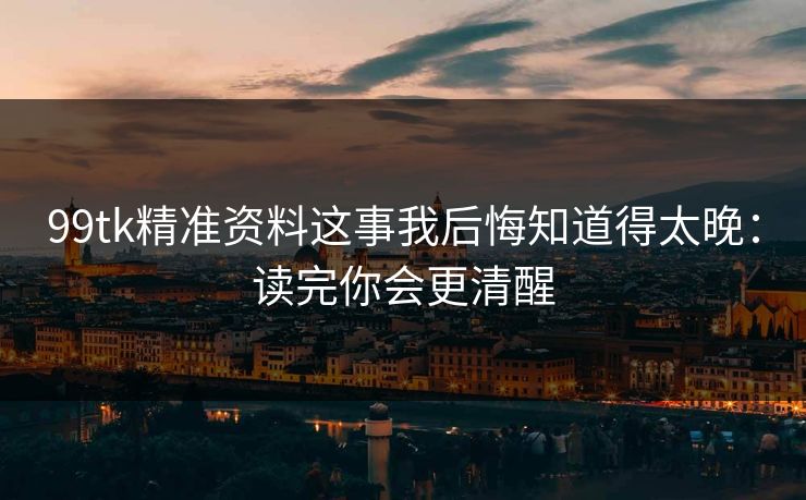 99tk精准资料这事我后悔知道得太晚：读完你会更清醒