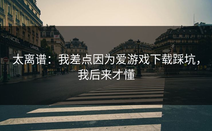 太离谱：我差点因为爱游戏下载踩坑，我后来才懂
