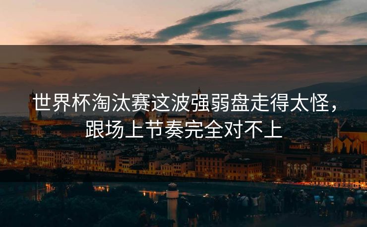 世界杯淘汰赛这波强弱盘走得太怪，跟场上节奏完全对不上