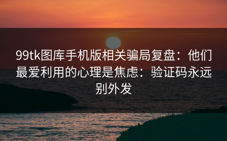 99tk图库手机版相关骗局复盘：他们最爱利用的心理是焦虑：验证码永远别外发