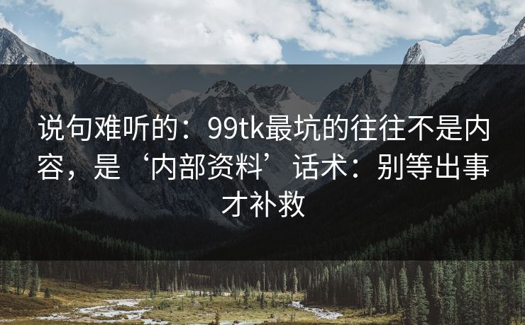 说句难听的：99tk最坑的往往不是内容，是‘内部资料’话术：别等出事才补救