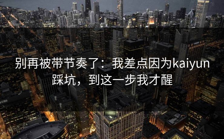 别再被带节奏了：我差点因为kaiyun踩坑，到这一步我才醒