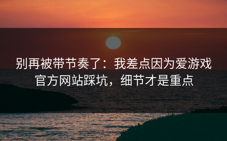 别再被带节奏了：我差点因为爱游戏官方网站踩坑，细节才是重点