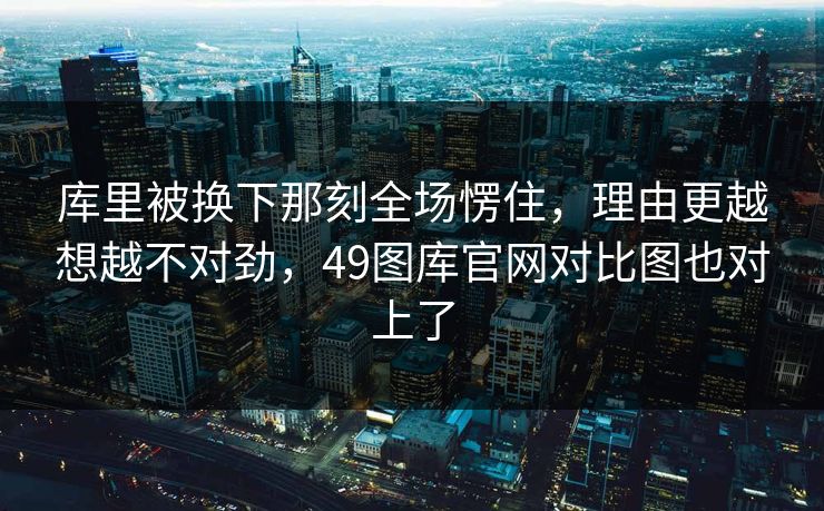 库里被换下那刻全场愣住，理由更越想越不对劲，49图库官网对比图也对上了