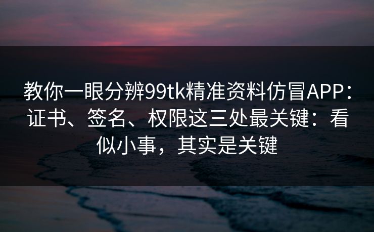 教你一眼分辨99tk精准资料仿冒APP：证书、签名、权限这三处最关键：看似小事，其实是关键