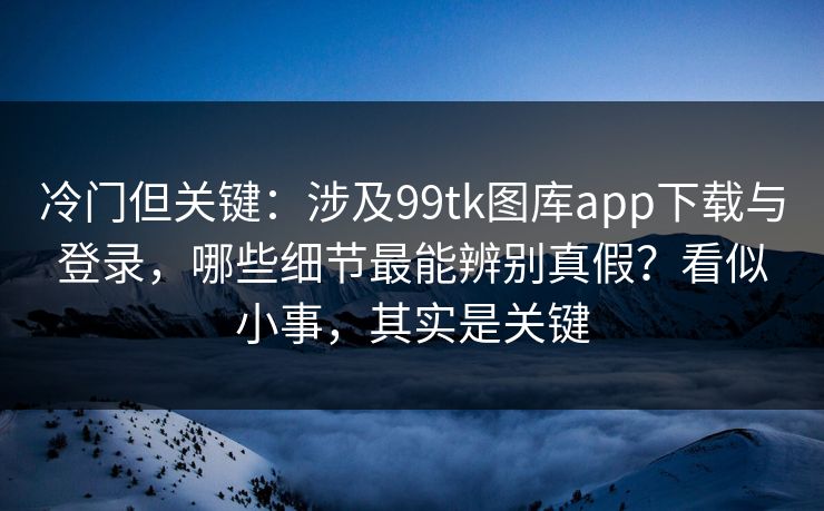 冷门但关键：涉及99tk图库app下载与登录，哪些细节最能辨别真假？看似小事，其实是关键