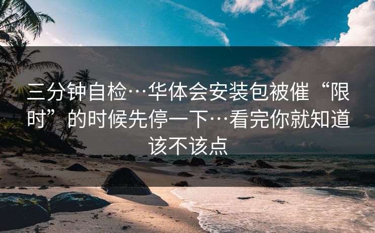 三分钟自检…华体会安装包被催“限时”的时候先停一下…看完你就知道该不该点