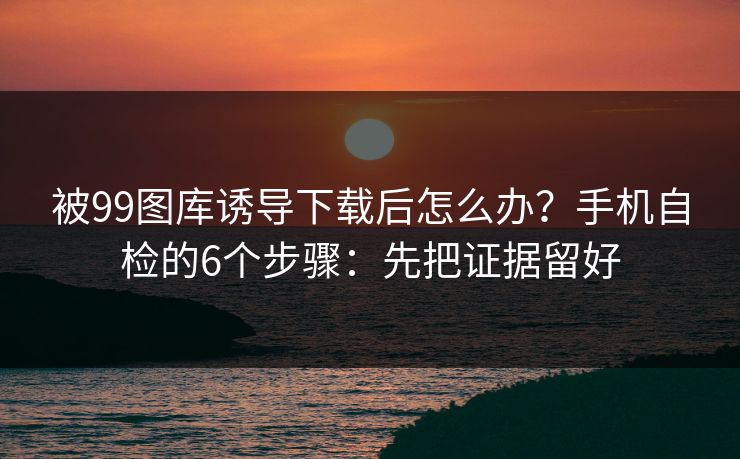 被99图库诱导下载后怎么办？手机自检的6个步骤：先把证据留好