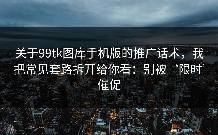 关于99tk图库手机版的推广话术，我把常见套路拆开给你看：别被‘限时’催促