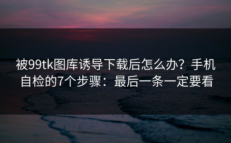 被99tk图库诱导下载后怎么办？手机自检的7个步骤：最后一条一定要看