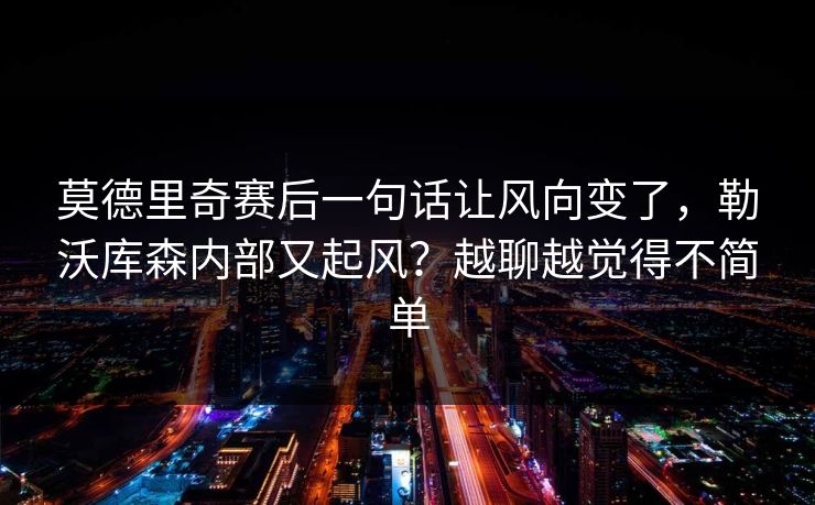 莫德里奇赛后一句话让风向变了，勒沃库森内部又起风？越聊越觉得不简单