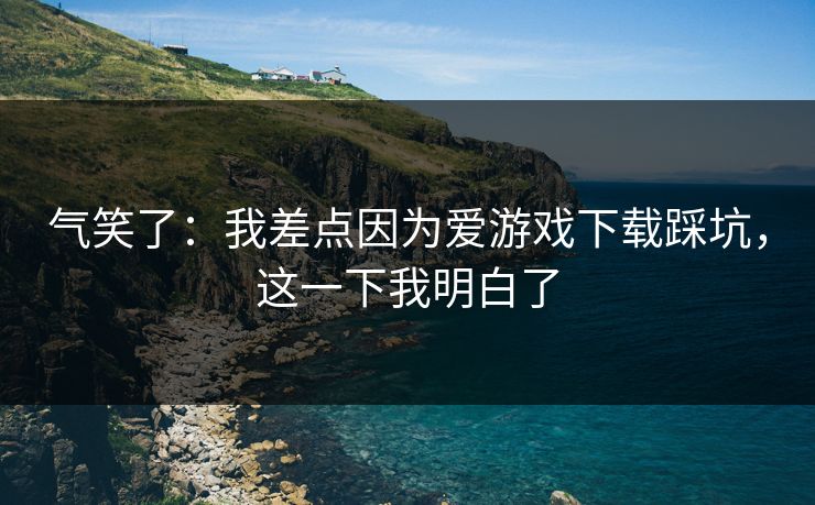气笑了：我差点因为爱游戏下载踩坑，这一下我明白了