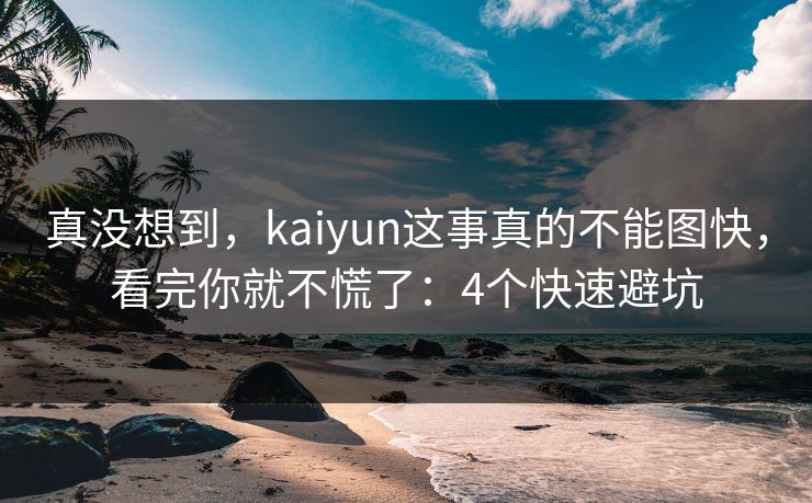 真没想到，kaiyun这事真的不能图快，看完你就不慌了：4个快速避坑