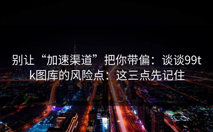 别让“加速渠道”把你带偏：谈谈99tk图库的风险点：这三点先记住