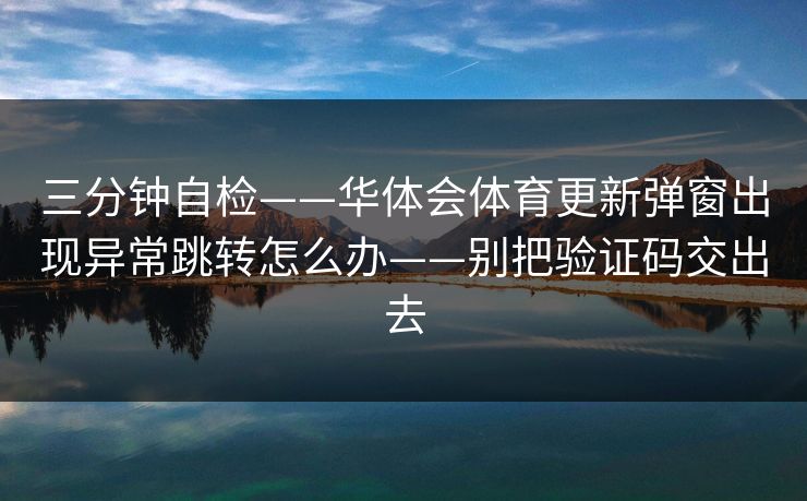 三分钟自检——华体会体育更新弹窗出现异常跳转怎么办——别把验证码交出去