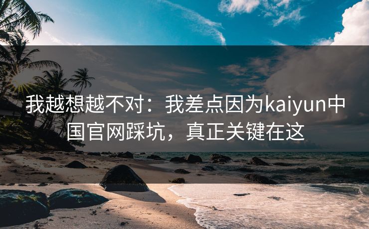 我越想越不对：我差点因为kaiyun中国官网踩坑，真正关键在这