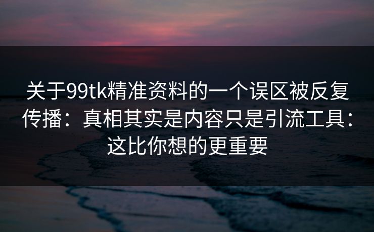 关于99tk精准资料的一个误区被反复传播：真相其实是内容只是引流工具：这比你想的更重要