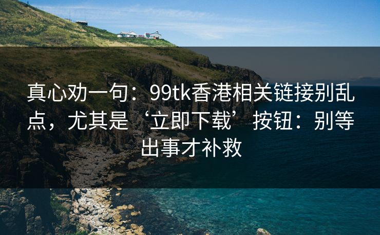 真心劝一句：99tk香港相关链接别乱点，尤其是‘立即下载’按钮：别等出事才补救