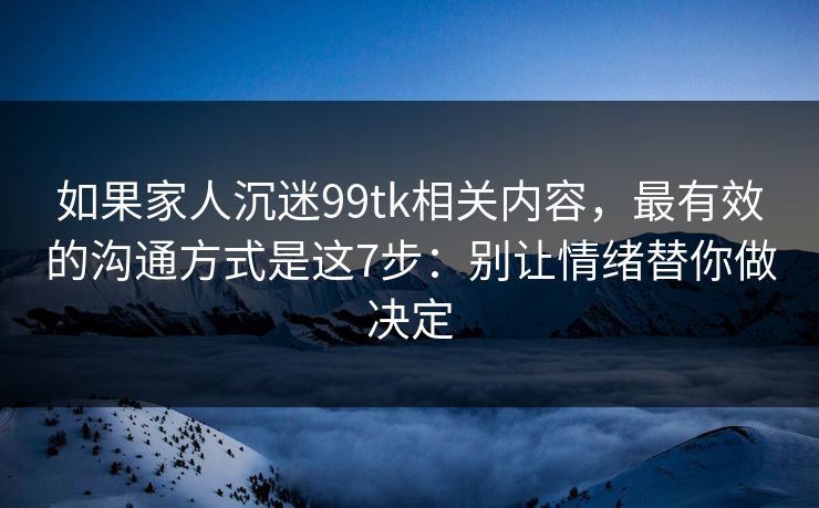 如果家人沉迷99tk相关内容，最有效的沟通方式是这7步：别让情绪替你做决定