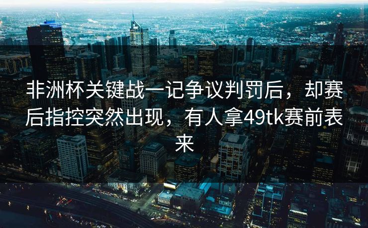 非洲杯关键战一记争议判罚后，却赛后指控突然出现，有人拿49tk赛前表来