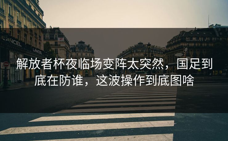 解放者杯夜临场变阵太突然，国足到底在防谁，这波操作到底图啥