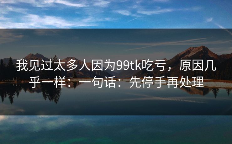 我见过太多人因为99tk吃亏，原因几乎一样：一句话：先停手再处理