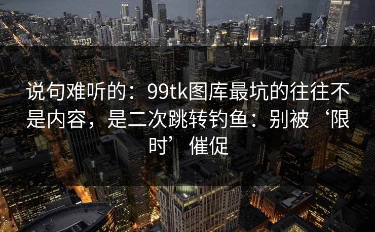 说句难听的：99tk图库最坑的往往不是内容，是二次跳转钓鱼：别被‘限时’催促