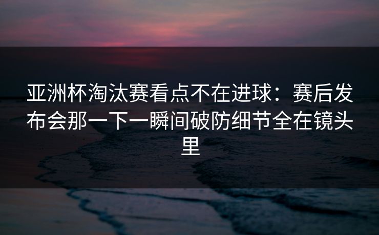 亚洲杯淘汰赛看点不在进球：赛后发布会那一下一瞬间破防细节全在镜头里