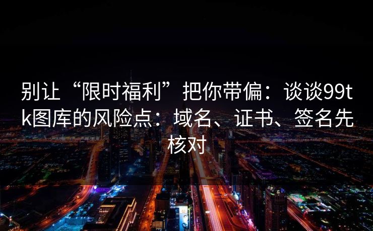 别让“限时福利”把你带偏:谈谈99tk图库的风险点:域名、证书、签名先核对